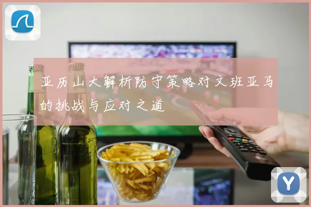 亚历山大解析防守策略对文班亚马的挑战与应对之道