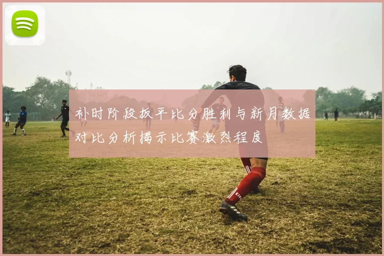 补时阶段扳平比分胜利与新月数据对比分析揭示比赛激烈程度
