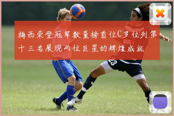 梅西荣登冠军数量榜首位C罗位列第十三名展现两位巨星的辉煌成就