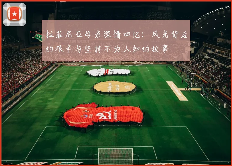 拉菲尼亚母亲深情回忆：风光背后的艰辛与坚持不为人知的故事