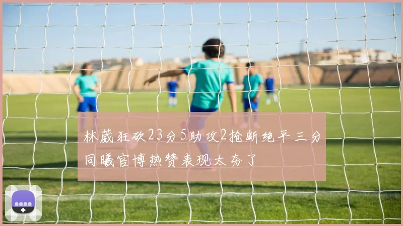林葳狂砍23分5助攻2抢断绝平三分同曦官博热赞表现太夯了