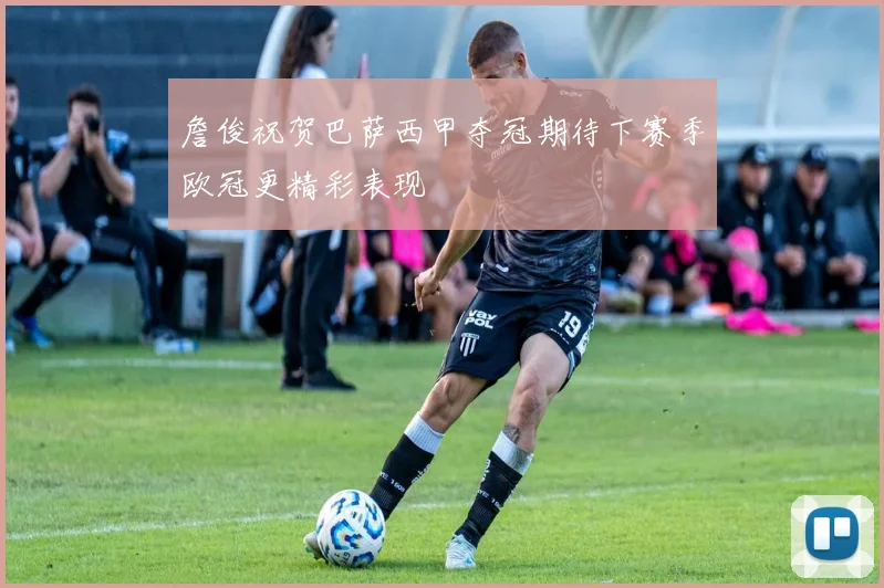 詹俊祝贺巴萨西甲夺冠期待下赛季欧冠更精彩表现
