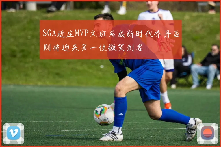 SGA连庄MVP文班或成新时代乔丹否则将迎来另一位微笑刺客