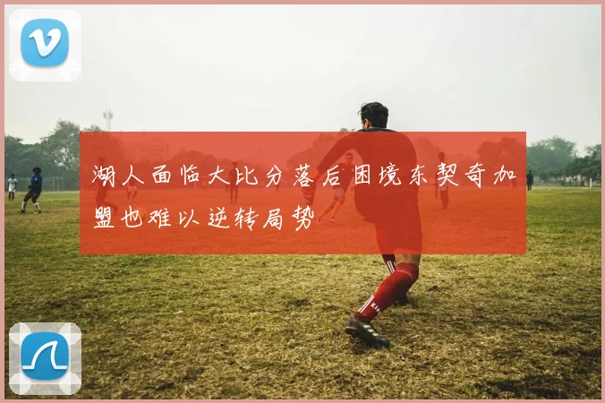湖人面临大比分落后困境东契奇加盟也难以逆转局势