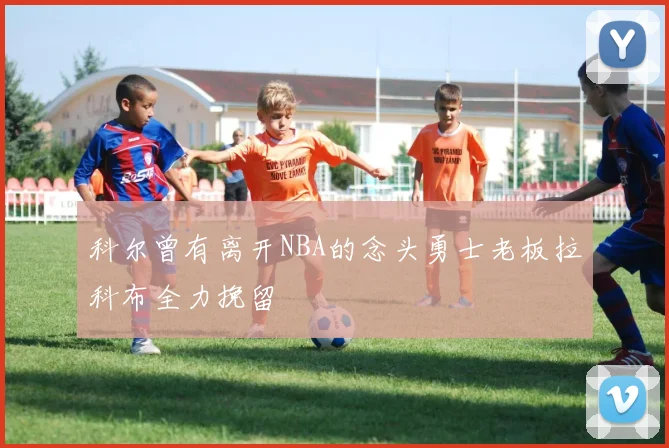 科尔曾有离开NBA的念头勇士老板拉科布全力挽留