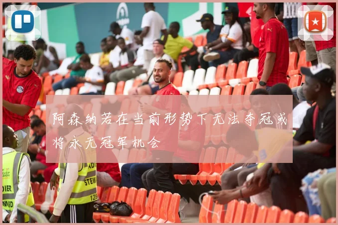 阿森纳若在当前形势下无法夺冠或将永无冠军机会