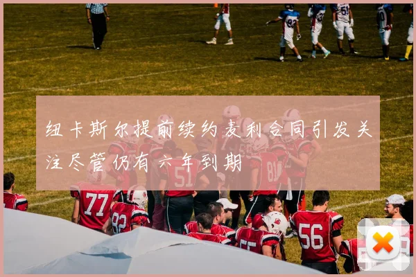 纽卡斯尔提前续约麦利合同引发关注尽管仍有六年到期